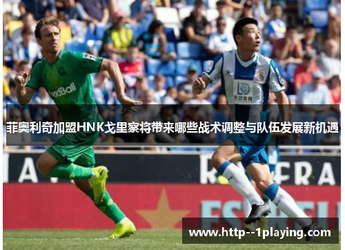 菲奥利奇加盟HNK戈里察将带来哪些战术调整与队伍发展新机遇 菲奥利奇加盟HNK戈里察将带来哪些战术调整与队伍发展新机遇