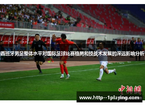 西班牙男足整体水平对国际足球比赛格局和技战术发展的深远影响分析 西班牙男足整体水平对国际足球比赛格局和技战术发展的深远影响分析