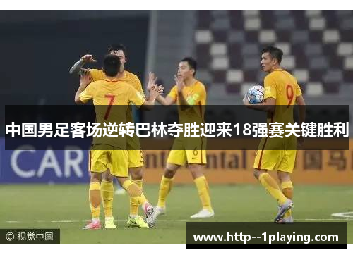 中国男足客场逆转巴林夺胜迎来18强赛关键胜利 中国男足客场逆转巴林夺胜迎来18强赛关键胜利