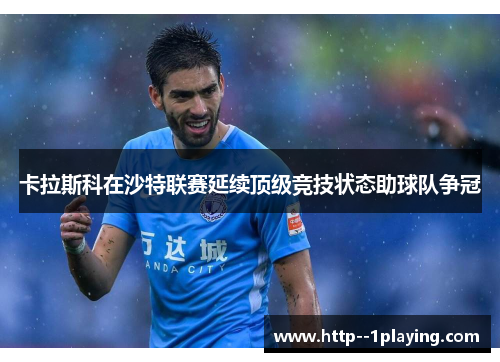 卡拉斯科在沙特联赛延续顶级竞技状态助球队争冠 卡拉斯科在沙特联赛延续顶级竞技状态助球队争冠