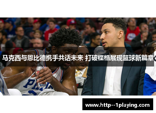 马克西与恩比德携手共话未来 打破桎梏展现篮球新篇章